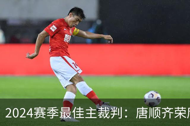 2024赛季最佳主裁判：唐顺齐荣膺金哨 马宁铜哨